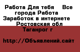 Работа Для тебя  - Все города Работа » Заработок в интернете   . Ростовская обл.,Таганрог г.